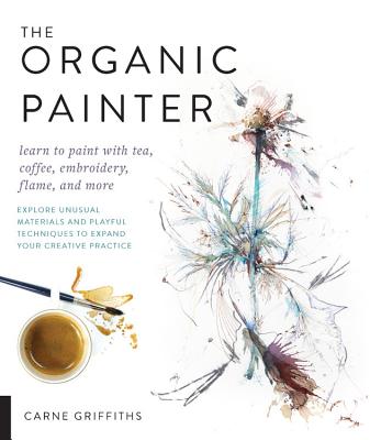 The Organic Painter: Learn to Paint with Tea, Coffee, Embroidery, Flame, and More; Explore Unusual Materials and Playful Techniques to Expand Your Creative Practice - Griffiths, Carne