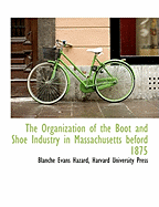 The Organization of the Boot and Shoe Industry in Massachusetts Beford 1875 - Hazard, Blanche Evans, and Harvard University Press (Creator)