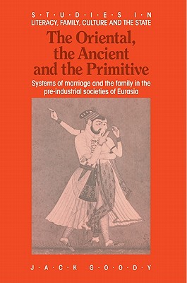 The Oriental, the Ancient and the Primitive: Systems of Marriage and the Family in the Pre-Industrial Societies of Eurasia - Goody, Jack