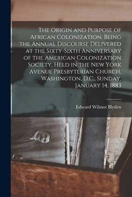 The Origin and Purpose of African Colonization. Being the Annual Discourse Delivered at the Sixty-sixth Anniversary of the American Colonization Society, Held in the New York Avenue Presbyterian Church, Washington, D.C., Sunday, January 14, 1883 - Blyden, Edward Wilmot