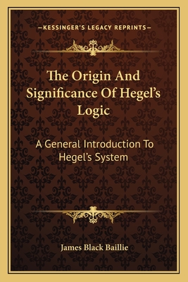 The Origin And Significance Of Hegel's Logic: A General Introduction To Hegel's System - Baillie, James Black, Sir