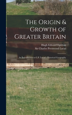 The Origin & Growth of Greater Britain: an Introduction to C.P. Lucas's Historical Geography - Egerton, Hugh Edward 1855-1927, and Lucas, Charles Prestwood, Sir (Creator)