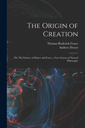 The Origin of Creation; Or, the Science of Matter and Force, a New System of Natural Philosophy