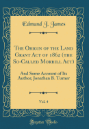 The Origin of the Land Grant Act of 1862 (the So-Called Morrill Act), Vol. 4: And Some Account of Its Author, Jonathan B. Turner (Classic Reprint)