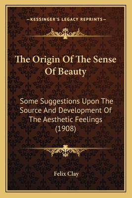 The Origin Of The Sense Of Beauty: Some Suggestions Upon The Source And Development Of The Aesthetic Feelings (1908) - Clay, Felix