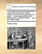 The Original Astronomical Observations, Made in the Course of a Voyage Towards the South Pole, and Round the World, ... in the Years MDCCLXXII, ... MDCCLXXV, by William Wales, ... and Mr. William Bayly,