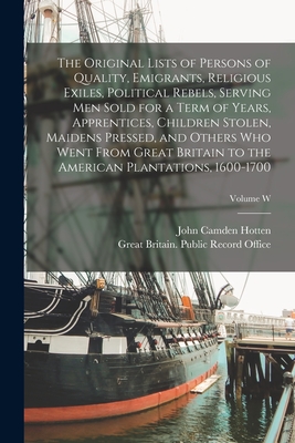 The Original Lists of Persons of Quality, Emigrants, Religious Exiles, Political Rebels, Serving men Sold for a Term of Years, Apprentices, Children Stolen, Maidens Pressed, and Others who Went From Great Britain to the American Plantations, 1600-1700... - Hotten, John Camden, and Great Britain Public Record Office (Creator)