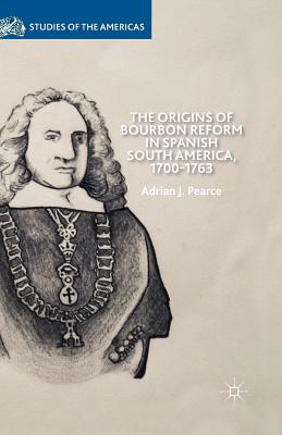 The Origins of Bourbon Reform in Spanish South America, 1700-1763 - Pearce, A