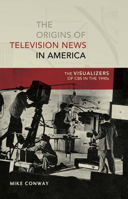 The Origins of Television News in America: The Visualizers of CBS in the 1940s - Copeland, David, and Conway, Mike