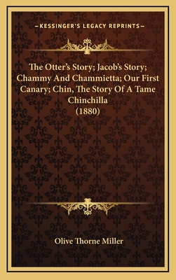 The Otter's Story; Jacob's Story; Chammy and Chammietta; Our First Canary; Chin, the Story of a Tame Chinchilla (1880) - Miller, Olive Thorne