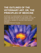 The Outlines of the Veterinary Art, or the Principles of Medicine as Applied to the Structure, Functions, and Oeconomy, of the Horse, and to More Scientific and Successful Manner of Treating His Various Diseases: Comprehending, Also, a Concise View of Tho