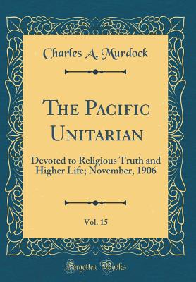 The Pacific Unitarian, Vol. 15: Devoted to Religious Truth and Higher Life; November, 1906 (Classic Reprint) - Murdock, Charles A