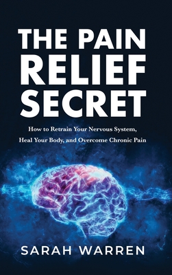 The Pain Relief Secret: How to Retrain Your Nervous System, Heal Your Body, and Overcome Chronic Pain - Warren, Sarah