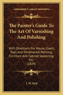 The Painter's Guide To The Art Of Varnishing And Polishing: With Directions For House, Coach, Sign, And Ornamental Painting, Furniture And Cabinet Japanning, Etc. (1824)