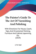 The Painter's Guide To The Art Of Varnishing And Polishing: With Directions For House, Coach, Sign, And Ornamental Painting, Furniture And Cabinet Japanning, Etc. (1824)