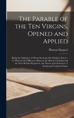 The Parable of the Ten Virgins, Opened and Applied: Being the Substance of Divers Sermons, On Matthew Xxv.I, --14. Wherein the Difference Between the Sincere Christian and the Most Refined Hypocrite, the Nature and Characters of Saving and Common Grace - Shepard, Thomas