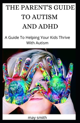 The Parent's Guide to Autism and ADHD: A Guide To Helping Your Kids Thrive With Autism - Smith, May