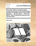 The Parish Officer's Complete Guide. Containing the Duty of the Churchwarden, Overseer, Constable, and Surveyor of the Highways, ... by John Paul, ... the Third Edition, with Considerable Additions and Improvements.