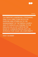 The Parson's Handbook, Containing Practical Directions Both for Parsons and Others as to the Management of the Parish Church and Its Services According to the English Use as Set Forth in the Book of Common Prayer, with an Introductory Essay on Confor