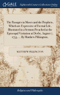 The Passages in Moses and the Prophets, Which are Expressive of Eternal Life, Illustrated in a Sermon Preached at the Episcopal Visitation at Derby, August 7, 1755, ... By Matthew Pilkington,