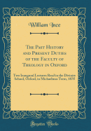 The Past History and Present Duties of the Faculty of Theology in Oxford: Two Inaugural Lectures Read in the Divinity School, Oxford, in Michaelmas Term, 1878 (Classic Reprint)