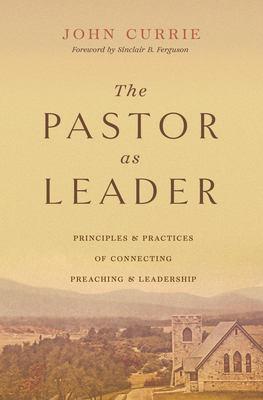 The Pastor as Leader: Principles and Practices for Connecting Preaching and Leadership - Currie, John, and Ferguson, Sinclair B (Foreword by)