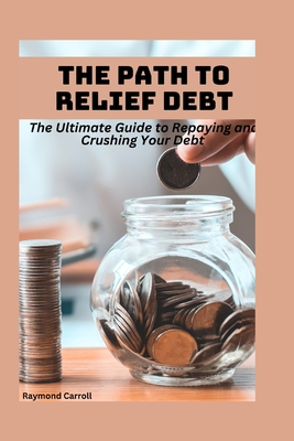 The Path to Debt Relief: The Ultimate Guide to Repaying and Crushing Your Debt - Carroll, Raymond