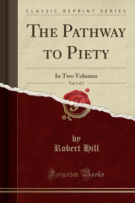 The Pathway to Piety, Vol. 1 of 2: In Two Volumes (Classic Reprint) - Hill, Robert, Ph.D.