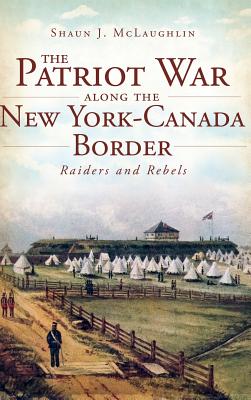 The Patriot War Along the New York-Canada Border: Raiders and Rebels - McLaughlin, Shaun J