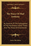 The Peace of Mad Anthony: An Account of the Subjugation of the Northwest Indian Tribes and the Treaty of Greeneville