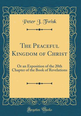 The Peaceful Kingdom of Christ: Or an Exposition of the 20th Chapter of the Book of Revelations (Classic Reprint) - Twisk, Peter J