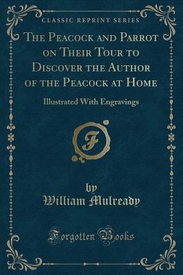 The Peacock and Parrot on Their Tour to Discover the Author of the Peacock at Home: Illustrated With Engravings (Classic Reprint) - Mulready, William