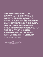 The Pedigree of William Griffith, John Griffith and Griffith Griffiths (Sons of Griffith John, of the Parish of Llanddewi Brefi, in the County of Cardigan, South Wales, Great Britain) Who Removed to the County of Chester, Pennsylvania, in the Early Part O