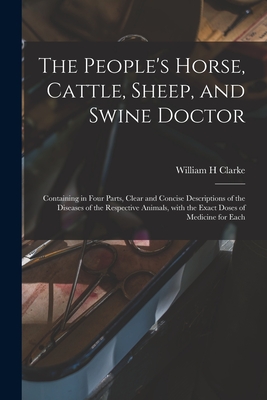 The People's Horse, Cattle, Sheep, and Swine Doctor: Containing in Four Parts, Clear and Concise Descriptions of the Diseases of the Respective Animals, With the Exact Doses of Medicine for Each - Clarke, William H