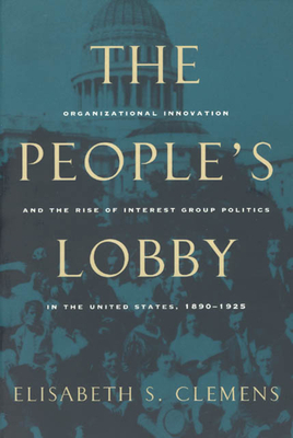 The People's Lobby: Organizational Innovation and the Rise of Interest Group Politics in the United States, 1890-1925 - Clemens, Elisabeth S