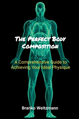 The Perfect Body Composition: A Comprehensive Guide to Achieving Your Ideal Physique - Weitzmann, Branko