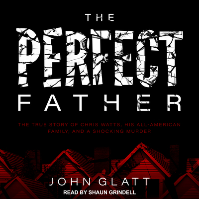 The Perfect Father: The True Story of Chris Watts, His All-American Family, and a Shocking Murder - Glatt, John, and Grindell, Shaun (Narrator)