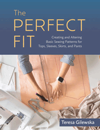 The Perfect Fit: Creating and Altering Basic Sewing Patterns for Tops, Sleeves, Skirts, and Pants