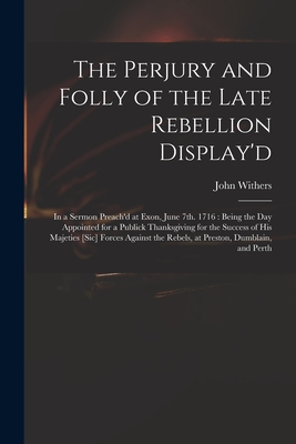 The Perjury and Folly of the Late Rebellion Display'd: in a Sermon Preach'd at Exon, June 7th. 1716: Being the Day Appointed for a Publick Thanksgiving for the Success of His Majeties [sic] Forces Against the Rebels, at Preston, Dumblain, and Perth - Withers, John 1669-1729