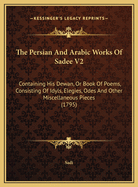 The Persian and Arabic Works of Sadee V2: Containing His Dewan, or Book of Poems, Consisting of Idyls, Elegies, Odes and Other Miscellaneous Pieces (1795)