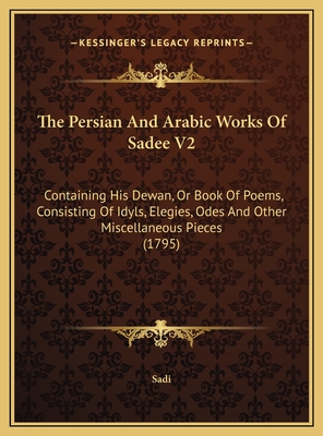 The Persian and Arabic Works of Sadee V2: Containing His Dewan, or Book of Poems, Consisting of Idyls, Elegies, Odes and Other Miscellaneous Pieces (1795) - Sadi