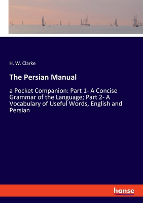 The Persian Manual: a Pocket Companion: Part 1- A Concise Grammar of the Language; Part 2- A Vocabulary of Useful Words, English and Persian - Clarke, H W