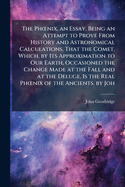 The Ph?"nix, an Essay. Being an Attempt to Prove From History and Astronomical Calculations, That the Comet, Which, by Its Approximation to Our Earth, Occasioned the Change Made at the Fall and at the Deluge, Is the Real Ph?"nix of the Ancients. by Joh