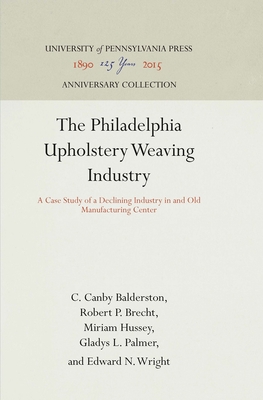 The Philadelphia Upholstery Weaving Industry: A Case Study of a Declining Industry in and Old Manufacturing Center - Balderston, C Canby, and Brecht, Robert P, and Hussey, Miriam