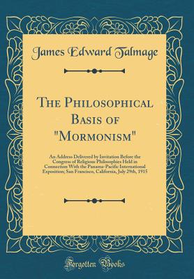 The Philosophical Basis of "mormonism": An Address Delivered by Invitation Before the Congress of Religious Philosophies Held in Connection with the Panama-Pacific International Exposition; San Francisco, California, July 29th, 1915 (Classic Reprint) - Talmage, James Edward