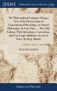 The Philosophical Grammar; Being a View of the Present State of Experimented Physiology, or Natural Philosophy. In Four Parts. ... The Fifth Edition, With Alterations, Corrections, and Very Large Additions, by way of Notes. By Benj. Martin,