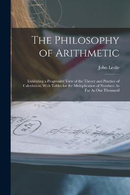 The Philosophy of Arithmetic: Exhibiting a Progressive View of the Theory and Practice of Calculation, With Tables for the Multiplication of Numbers As Far As One Thousand - Leslie, John