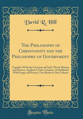 The Philosophy of Christianity and the Philosophy of Government: Together with the Criticism of God's Word, History and Reason, Applied to False Teachers, Embellished with Songs and Poetry; Two Books in One Volume (Classic Reprint) - Hill, David R, MD, Frcp