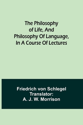 The philosophy of life, and philosophy of language, in a course of lectures - Schlegel, Friedrich Von, and Morrison, A J (Translated by)