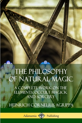 The Philosophy of Natural Magic: A Complete Work on the Elements, Occult Magick and Sorcery - Agrippa, Heinrich Cornelius